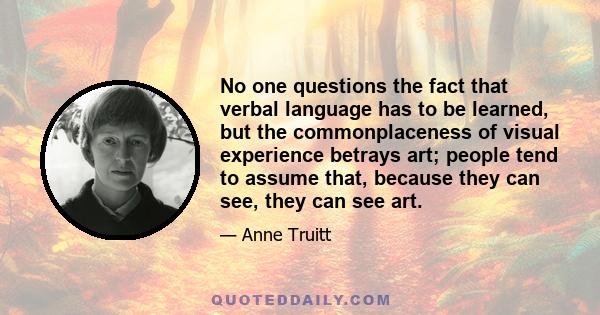 No one questions the fact that verbal language has to be learned, but the commonplaceness of visual experience betrays art; people tend to assume that, because they can see, they can see art.