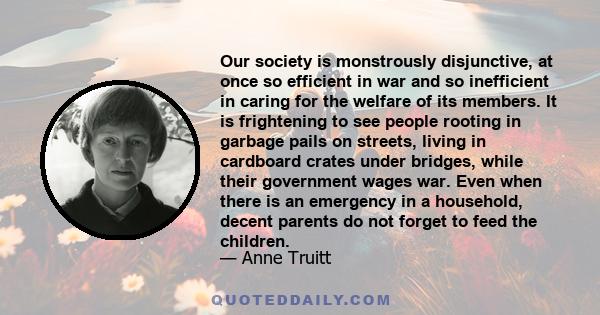 Our society is monstrously disjunctive, at once so efficient in war and so inefficient in caring for the welfare of its members. It is frightening to see people rooting in garbage pails on streets, living in cardboard