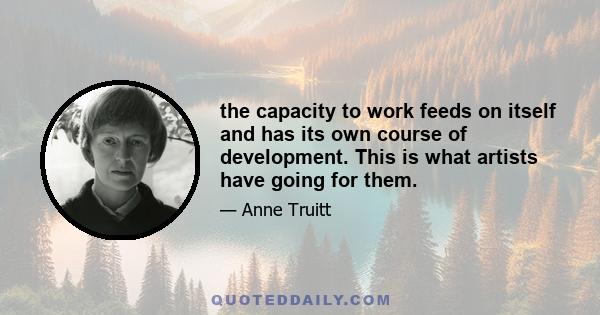 the capacity to work feeds on itself and has its own course of development. This is what artists have going for them.