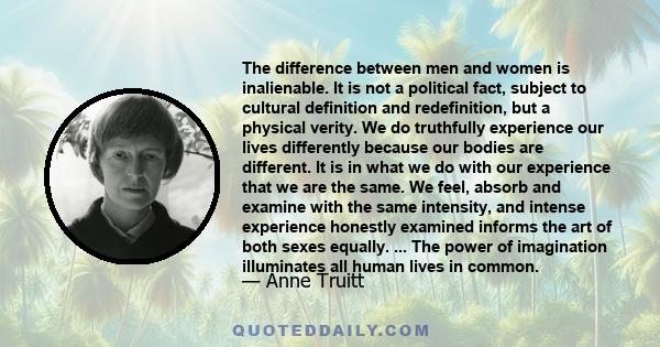 The difference between men and women is inalienable. It is not a political fact, subject to cultural definition and redefinition, but a physical verity. We do truthfully experience our lives differently because our