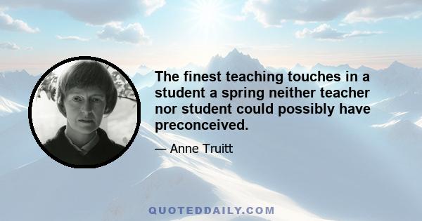 The finest teaching touches in a student a spring neither teacher nor student could possibly have preconceived.