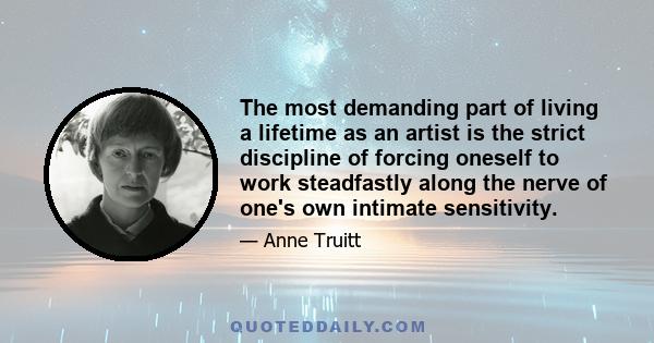 The most demanding part of living a lifetime as an artist is the strict discipline of forcing oneself to work steadfastly along the nerve of one's own intimate sensitivity.