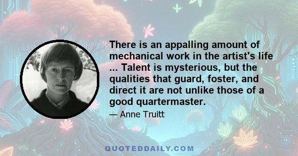 There is an appalling amount of mechanical work in the artist's life ... Talent is mysterious, but the qualities that guard, foster, and direct it are not unlike those of a good quartermaster.