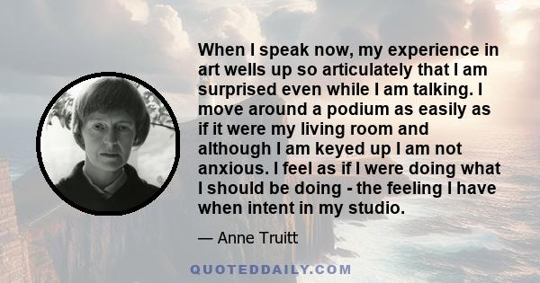 When I speak now, my experience in art wells up so articulately that I am surprised even while I am talking. I move around a podium as easily as if it were my living room and although I am keyed up I am not anxious. I