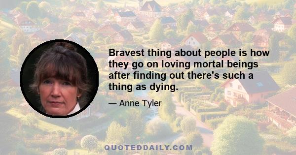 Bravest thing about people is how they go on loving mortal beings after finding out there's such a thing as dying.