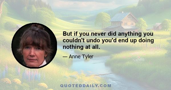 But if you never did anything you couldn't undo you'd end up doing nothing at all.