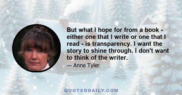 But what I hope for from a book - either one that I write or one that I read - is transparency. I want the story to shine through. I don't want to think of the writer.