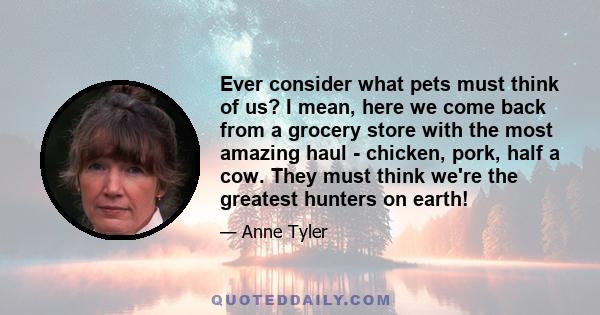 Ever consider what pets must think of us? I mean, here we come back from a grocery store with the most amazing haul - chicken, pork, half a cow. They must think we're the greatest hunters on earth!