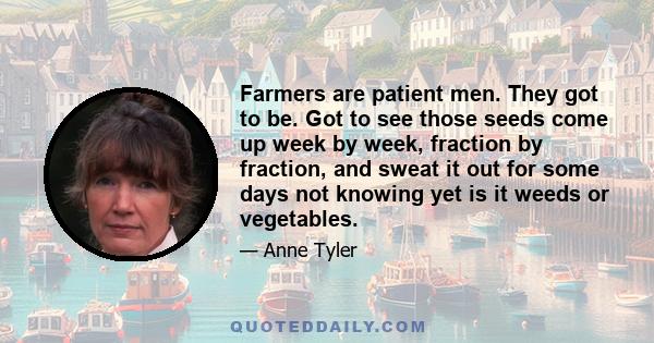 Farmers are patient men. They got to be. Got to see those seeds come up week by week, fraction by fraction, and sweat it out for some days not knowing yet is it weeds or vegetables.