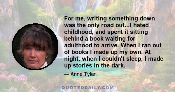 For me, writing something down was the only road out...I hated childhood, and spent it sitting behind a book waiting for adulthood to arrive. When I ran out of books I made up my own. At night, when I couldn't sleep, I