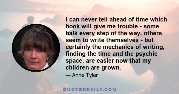 I can never tell ahead of time which book will give me trouble - some balk every step of the way, others seem to write themselves - but certainly the mechanics of writing, finding the time and the psychic space, are