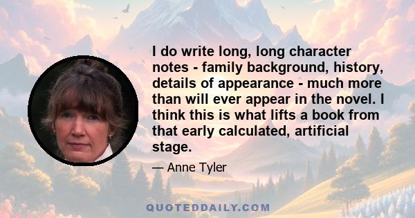 I do write long, long character notes - family background, history, details of appearance - much more than will ever appear in the novel. I think this is what lifts a book from that early calculated, artificial stage.