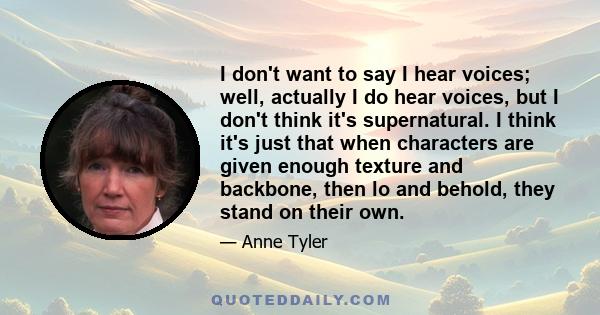 I don't want to say I hear voices; well, actually I do hear voices, but I don't think it's supernatural. I think it's just that when characters are given enough texture and backbone, then lo and behold, they stand on