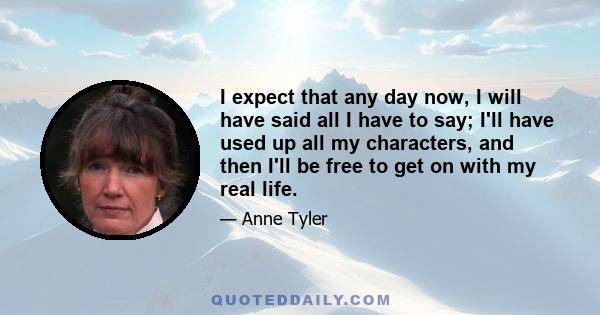 I expect that any day now, I will have said all I have to say; I'll have used up all my characters, and then I'll be free to get on with my real life.