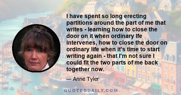 I have spent so long erecting partitions around the part of me that writes - learning how to close the door on it when ordinary lfe intervenes, how to close the door on ordinary life when it's time to start writing