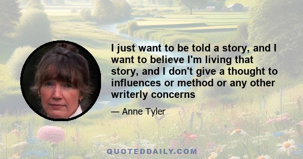 I just want to be told a story, and I want to believe I'm living that story, and I don't give a thought to influences or method or any other writerly concerns