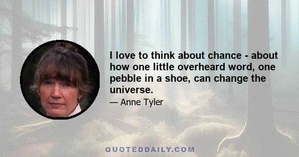 I love to think about chance - about how one little overheard word, one pebble in a shoe, can change the universe.