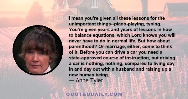 I mean you're given all these lessons for the unimportant things--piano-playing, typing. You're given years and years of lessons in how to balance equations, which Lord knows you will never have to do in normal life.