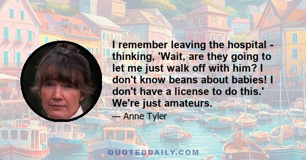 I remember leaving the hospital - thinking, 'Wait, are they going to let me just walk off with him? I don't know beans about babies! I don't have a license to do this.' We're just amateurs.
