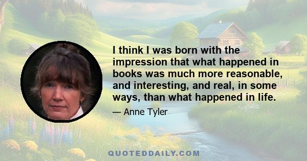 I think I was born with the impression that what happened in books was much more reasonable, and interesting, and real, in some ways, than what happened in life.