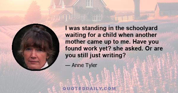 I was standing in the schoolyard waiting for a child when another mother came up to me. Have you found work yet? she asked. Or are you still just writing?