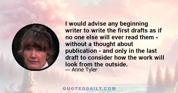 I would advise any beginning writer to write the first drafts as if no one else will ever read them - without a thought about publication - and only in the last draft to consider how the work will look from the outside.