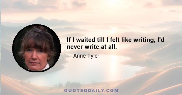 If I waited till I felt like writing, I'd never write at all.