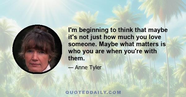 I'm beginning to think that maybe it's not just how much you love someone. Maybe what matters is who you are when you're with them.