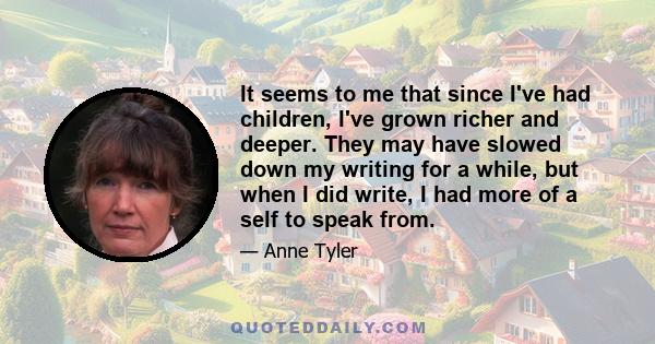 It seems to me that since I've had children, I've grown richer and deeper. They may have slowed down my writing for a while, but when I did write, I had more of a self to speak from.