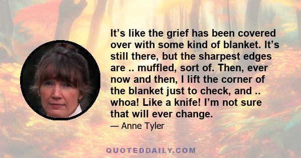 It’s like the grief has been covered over with some kind of blanket. It’s still there, but the sharpest edges are .. muffled, sort of. Then, ever now and then, I lift the corner of the blanket just to check, and ..