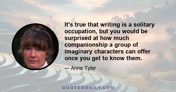 It's true that writing is a solitary occupation, but you would be surprised at how much companionship a group of imaginary characters can offer once you get to know them.