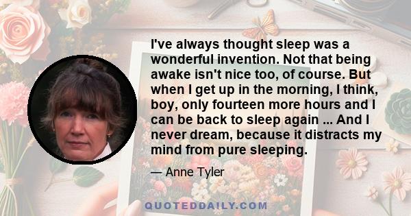 I've always thought sleep was a wonderful invention. Not that being awake isn't nice too, of course. But when I get up in the morning, I think, boy, only fourteen more hours and I can be back to sleep again ... And I