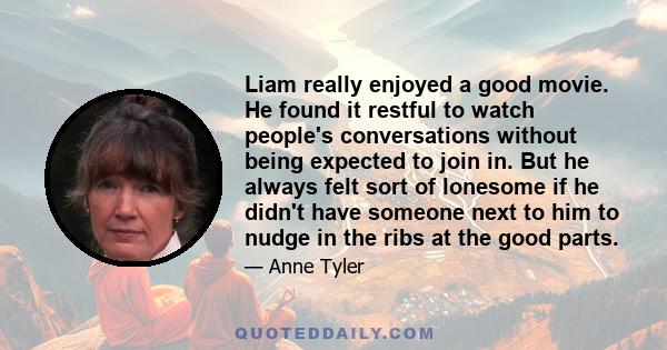 Liam really enjoyed a good movie. He found it restful to watch people's conversations without being expected to join in. But he always felt sort of lonesome if he didn't have someone next to him to nudge in the ribs at