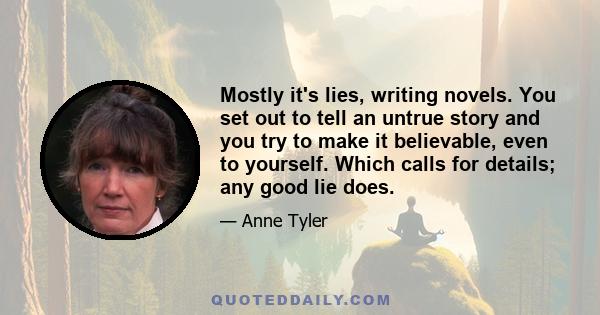 Mostly it's lies, writing novels. You set out to tell an untrue story and you try to make it believable, even to yourself. Which calls for details; any good lie does.