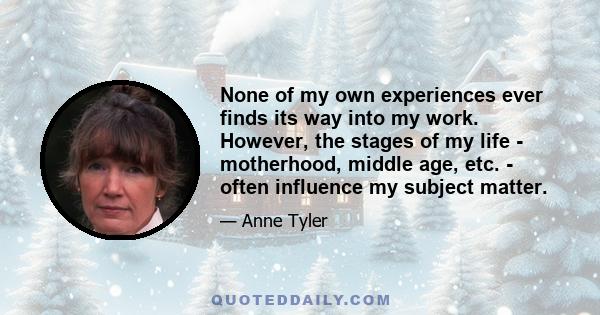 None of my own experiences ever finds its way into my work. However, the stages of my life - motherhood, middle age, etc. - often influence my subject matter.