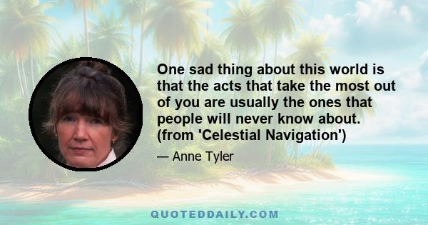 One sad thing about this world is that the acts that take the most out of you are usually the ones that people will never know about. (from 'Celestial Navigation')