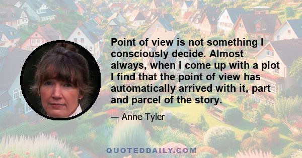 Point of view is not something I consciously decide. Almost always, when I come up with a plot I find that the point of view has automatically arrived with it, part and parcel of the story.