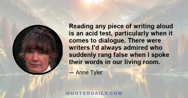 Reading any piece of writing aloud is an acid test, particularly when it comes to dialogue. There were writers I'd always admired who suddenly rang false when I spoke their words in our living room.