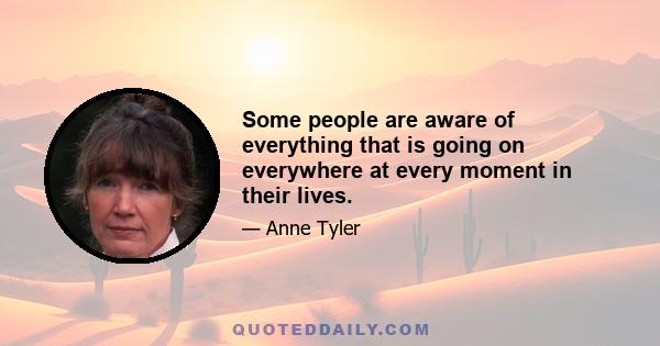 Some people are aware of everything that is going on everywhere at every moment in their lives.