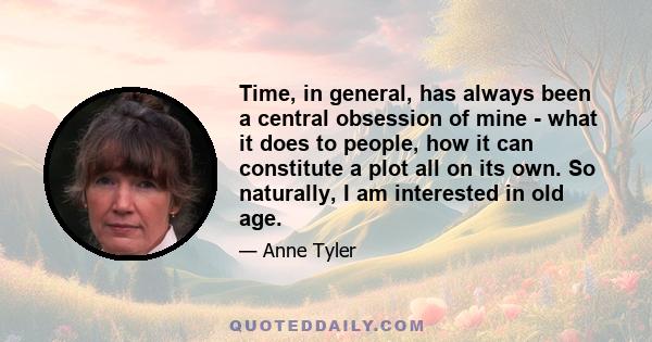 Time, in general, has always been a central obsession of mine - what it does to people, how it can constitute a plot all on its own. So naturally, I am interested in old age.