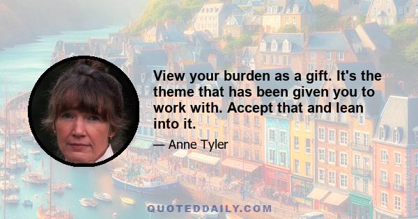 View your burden as a gift. It's the theme that has been given you to work with. Accept that and lean into it.