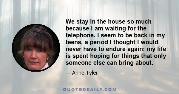 We stay in the house so much because I am waiting for the telephone. I seem to be back in my teens, a period I thought I would never have to endure again: my life is spent hoping for things that only someone else can