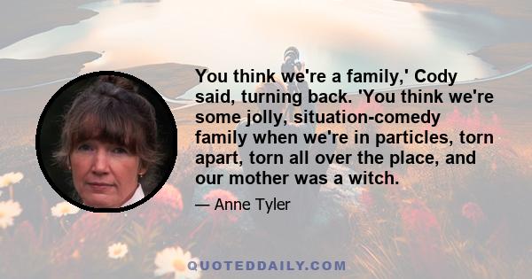 You think we're a family,' Cody said, turning back. 'You think we're some jolly, situation-comedy family when we're in particles, torn apart, torn all over the place, and our mother was a witch.