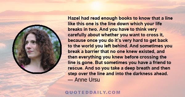 Hazel had read enough books to know that a line like this one is the line down which your life breaks in two. And you have to think very carefully about whether you want to cross it, because once you do it’s very hard