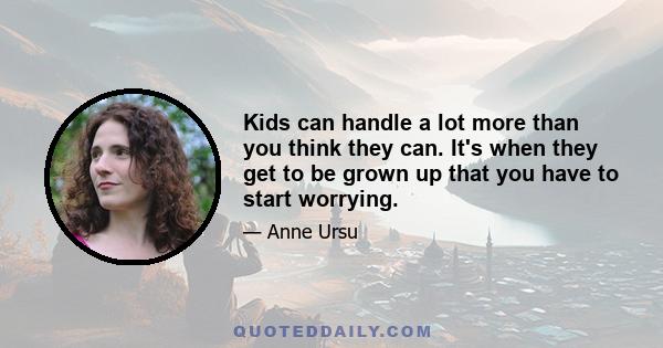 Kids can handle a lot more than you think they can. It's when they get to be grown up that you have to start worrying.