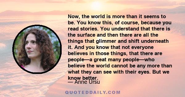 Now, the world is more than it seems to be. You know this, of course, because you read stories. You understand that there is the surface and then there are all the things that glimmer and shift underneath it. And you