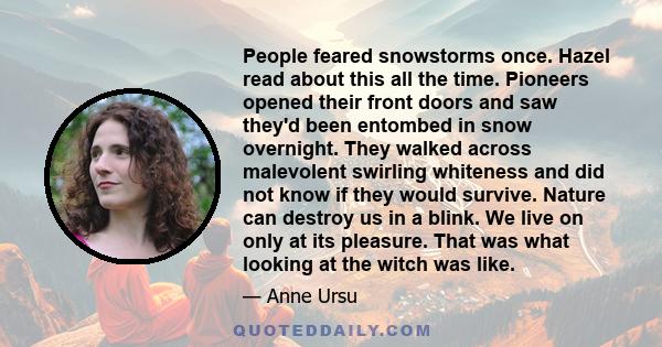 People feared snowstorms once. Hazel read about this all the time. Pioneers opened their front doors and saw they'd been entombed in snow overnight. They walked across malevolent swirling whiteness and did not know if