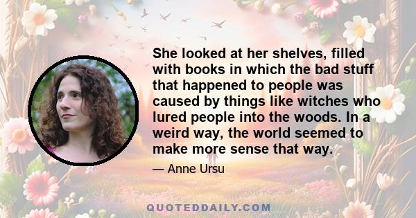 She looked at her shelves, filled with books in which the bad stuff that happened to people was caused by things like witches who lured people into the woods. In a weird way, the world seemed to make more sense that way.