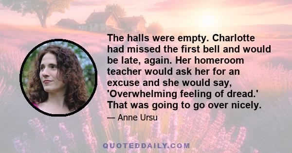 The halls were empty. Charlotte had missed the first bell and would be late, again. Her homeroom teacher would ask her for an excuse and she would say, 'Overwhelming feeling of dread.' That was going to go over nicely.