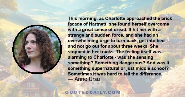 This morning, as Charlotte approached the brick facade of Hartnett, she found herself overcome with a great sense of dread. It hit her with a strange and sudden force, and she had an overwhelming urge to turn back, get